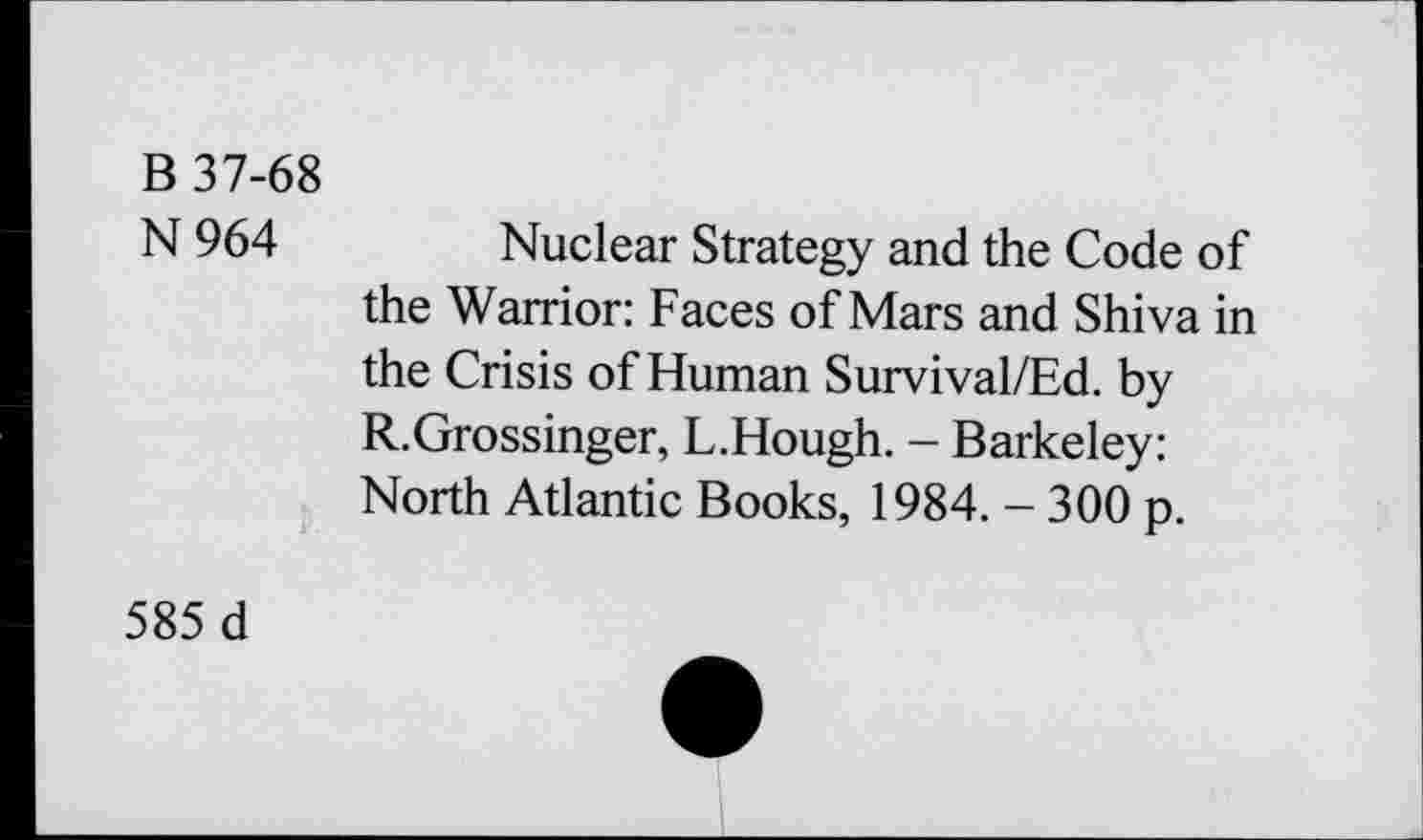 ﻿B 37-68
N964
Nuclear Strategy and the Code of the Warrior: Faces of Mars and Shiva in the Crisis of Human Survival/Ed. by R.Grossinger, L.Hough. - Barkeley: North Atlantic Books, 1984. - 300 p.
585 d